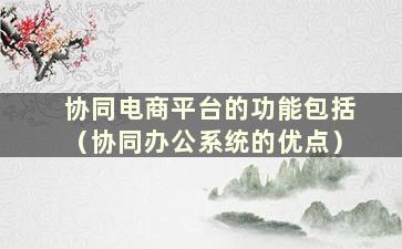 协同电商平台的功能包括（协同办公系统的优点）