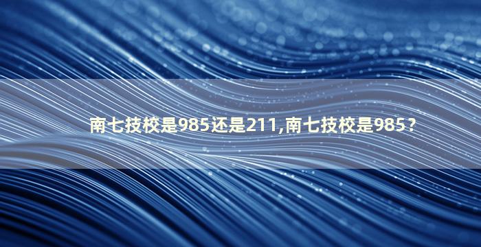 南七技校是985还是211,南七技校是985？