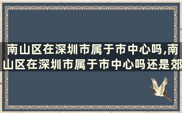 南山区在深圳市属于市中心吗,南山区在深圳市属于市中心吗还是郊区