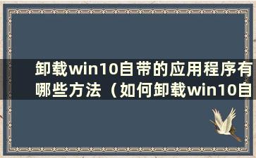 卸载win10自带的应用程序有哪些方法（如何卸载win10自带的应用程序）