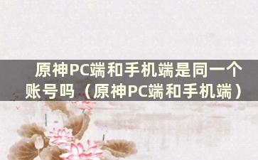 原神PC端和手机端是同一个账号吗（原神PC端和手机端）