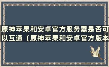 原神苹果和安卓官方服务器是否可以互通（原神苹果和安卓官方版本可以一起玩吗）