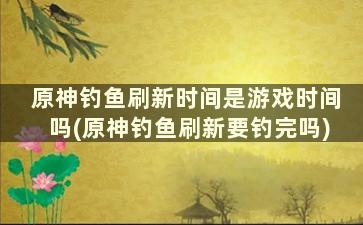 原神钓鱼刷新时间是游戏时间吗(原神钓鱼刷新要钓完吗)