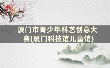 厦门市青少年科艺创意大赛(厦门科技馆儿童馆)