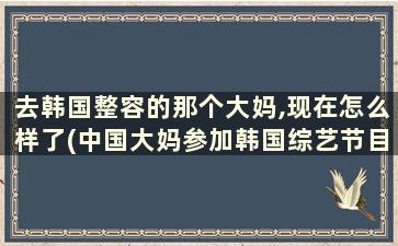 去韩国整容的那个大妈,现在怎么样了(中国大妈参加韩国综艺节目)