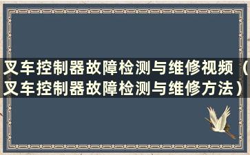 叉车控制器故障检测与维修视频（叉车控制器故障检测与维修方法）