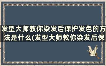 发型大师教你染发后保护发色的方法是什么(发型大师教你染发后保护发色的方法)