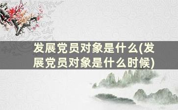 发展党员对象是什么(发展党员对象是什么时候)