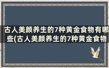 古人美颜养生的7种黄金食物有哪些(古人美颜养生的7种黄金食物)