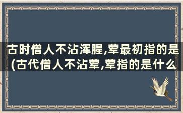 古时僧人不沾浑腥,荤最初指的是(古代僧人不沾荤,荤指的是什么)