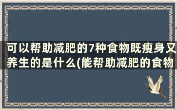 可以帮助减肥的7种食物既瘦身又养生的是什么(能帮助减肥的食物有哪些)