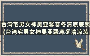 台湾宅男女神吴亚馨寒冬清凉装照(台湾宅男女神吴亚馨寒冬清凉装照)