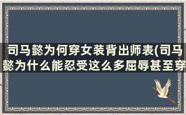 司马懿为何穿女装背出师表(司马懿为什么能忍受这么多屈辱甚至穿女装)