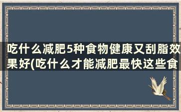 吃什么减肥5种食物健康又刮脂效果好(吃什么才能减肥最快这些食物刮油效果好)