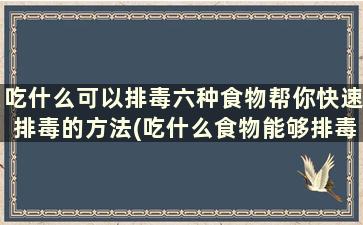 吃什么可以排毒六种食物帮你快速排毒的方法(吃什么食物能够排毒)