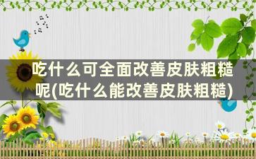 吃什么可全面改善皮肤粗糙呢(吃什么能改善皮肤粗糙)