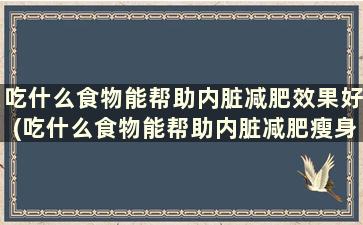 吃什么食物能帮助内脏减肥效果好(吃什么食物能帮助内脏减肥瘦身)