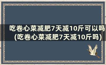 吃卷心菜减肥7天减10斤可以吗(吃卷心菜减肥7天减10斤吗)