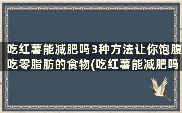 吃红薯能减肥吗3种方法让你饱腹吃零脂肪的食物(吃红薯能减肥吗3种方法让你饱腹吃零脂肪酸)