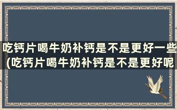 吃钙片喝牛奶补钙是不是更好一些(吃钙片喝牛奶补钙是不是更好呢)