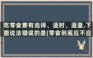 吃零食要有选择、适时、适量,下面说法错误的是(零食到底应不应该吃)