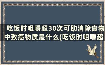 吃饭时咀嚼超30次可助消除食物中致癌物质是什么(吃饭时咀嚼超30次可助消除食物中致癌物质对吗)