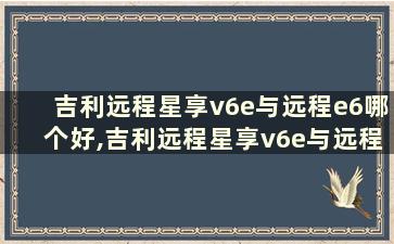 吉利远程星享v6e与远程e6哪个好,吉利远程星享v6e与远程e6哪个好些