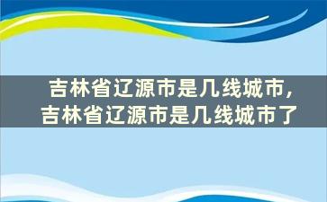 吉林省辽源市是几线城市,吉林省辽源市是几线城市了