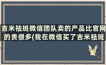 吉米祛斑微信团队卖的产品比官网的贵很多(我在微信买了吉米祛斑怎么使用)