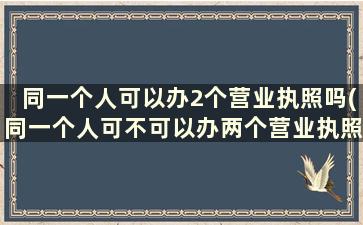 同一个人可以办2个营业执照吗(同一个人可不可以办两个营业执照)