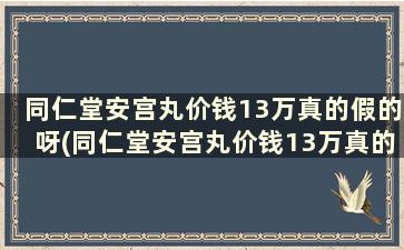 同仁堂安宫丸价钱13万真的假的呀(同仁堂安宫丸价钱13万真的假的怎么样)