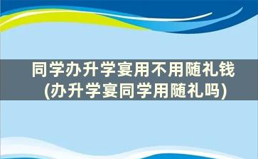 同学办升学宴用不用随礼钱(办升学宴同学用随礼吗)