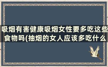 吸烟有害健康吸烟女性要多吃这些食物吗(抽烟的女人应该多吃什么)