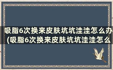 吸脂6次换来皮肤坑坑洼洼怎么办(吸脂6次换来皮肤坑坑洼洼怎么回事)