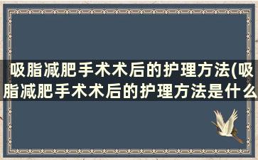 吸脂减肥手术术后的护理方法(吸脂减肥手术术后的护理方法是什么)