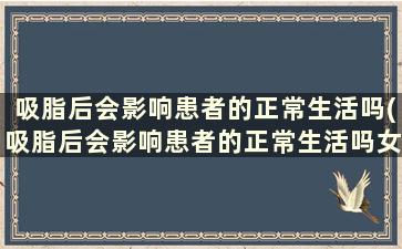 吸脂后会影响患者的正常生活吗(吸脂后会影响患者的正常生活吗女性)