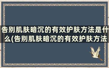 告别肌肤暗沉的有效护肤方法是什么(告别肌肤暗沉的有效护肤方法有哪些)