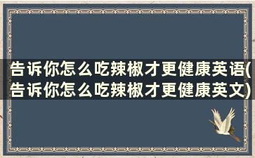 告诉你怎么吃辣椒才更健康英语(告诉你怎么吃辣椒才更健康英文)