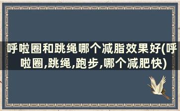 呼啦圈和跳绳哪个减脂效果好(呼啦圈,跳绳,跑步,哪个减肥快)