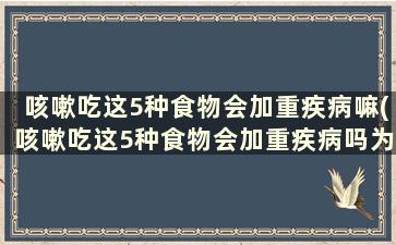 咳嗽吃这5种食物会加重疾病嘛(咳嗽吃这5种食物会加重疾病吗为什么)