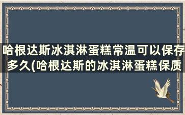 哈根达斯冰淇淋蛋糕常温可以保存多久(哈根达斯的冰淇淋蛋糕保质期)