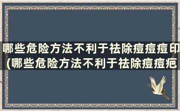 哪些危险方法不利于祛除痘痘痘印(哪些危险方法不利于祛除痘痘疤痕)