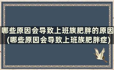 哪些原因会导致上班族肥胖的原因(哪些原因会导致上班族肥胖症)