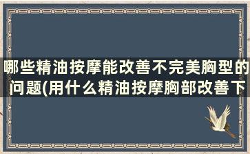 哪些精油按摩能改善不完美胸型的问题(用什么精油按摩胸部改善下垂)