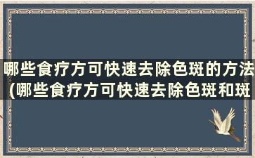 哪些食疗方可快速去除色斑的方法(哪些食疗方可快速去除色斑和斑块)