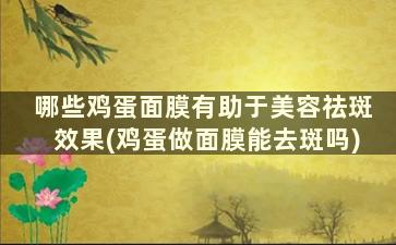 哪些鸡蛋面膜有助于美容祛斑效果(鸡蛋做面膜能去斑吗)