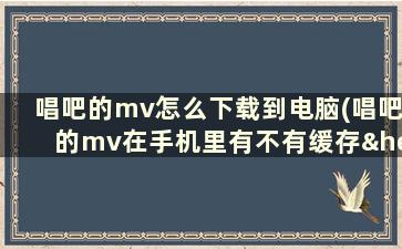 唱吧的mv怎么下载到电脑(唱吧的mv在手机里有不有缓存……或者说怎么下载唱吧的mv详细解)