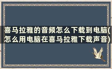 喜马拉雅的音频怎么下载到电脑(怎么用电脑在喜马拉雅下载声音)