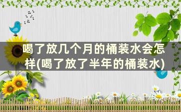 喝了放几个月的桶装水会怎样(喝了放了半年的桶装水)