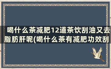 喝什么茶减肥12道茶饮刮油又去脂肪肝呢(喝什么茶有减肥功效刮油)